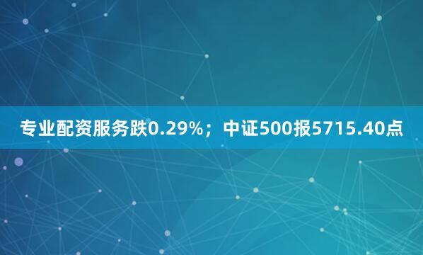 专业配资服务跌0.29%；中证500报5715.40点