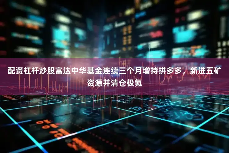 配资杠杆炒股富达中华基金连续三个月增持拼多多，新进五矿资源并清仓极氪