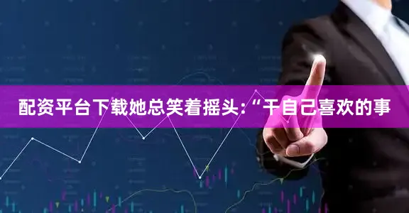 配资平台下载她总笑着摇头:“干自己喜欢的事