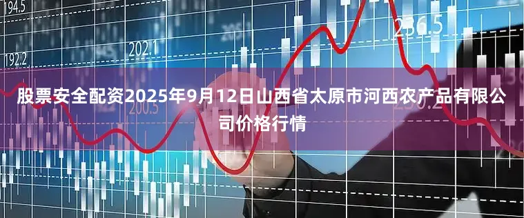 股票安全配资2025年9月12日山西省太原市河西农产品有限公司价格行情