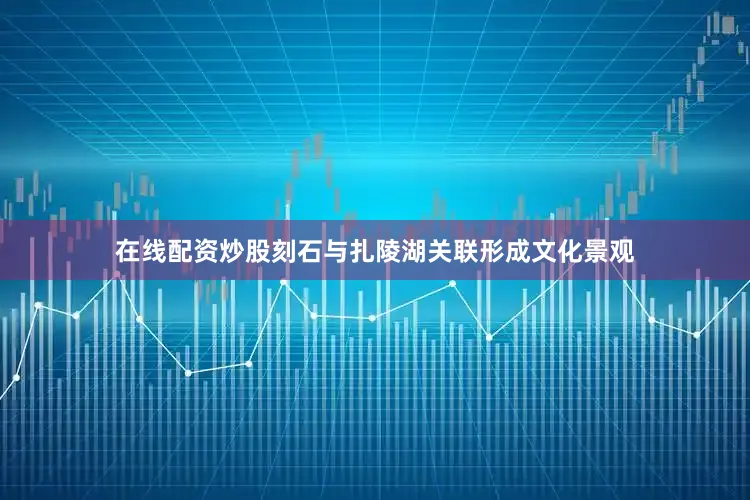 在线配资炒股刻石与扎陵湖关联形成文化景观